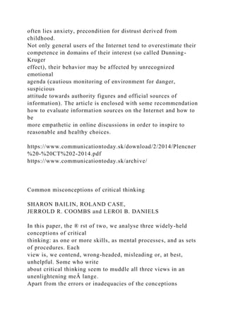 often lies anxiety, precondition for distrust derived from
childhood.
Not only general users of the Internet tend to overestimate their
competence in domains of their interest (so called Dunning-
Kruger
effect), their behavior may be affected by unrecognized
emotional
agenda (cautious monitoring of environment for danger,
suspicious
attitude towards authority figures and official sources of
information). The article is enclosed with some recommendation
how to evaluate information sources on the Internet and how to
be
more empathetic in online discussions in order to inspire to
reasonable and healthy choices.
https://www.communicationtoday.sk/download/2/2014/Plencner
%20-%20CT%202-2014.pdf
https://www.communicationtoday.sk/archive/
Common misconceptions of critical thinking
SHARON BAILIN, ROLAND CASE,
JERROLD R. COOMBS and LEROI B. DANIELS
In this paper, the ® rst of two, we analyse three widely-held
conceptions of critical
thinking: as one or more skills, as mental processes, and as sets
of procedures. Each
view is, we contend, wrong-headed, misleading or, at best,
unhelpful. Some who write
about critical thinking seem to muddle all three views in an
unenlightening meÂ lange.
Apart from the errors or inadequacies of the conceptions
 