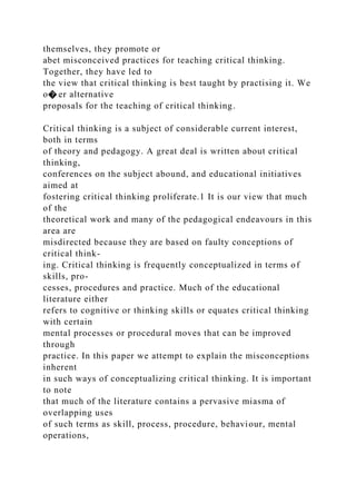 themselves, they promote or
abet misconceived practices for teaching critical thinking.
Together, they have led to
the view that critical thinking is best taught by practising it. We
o� er alternative
proposals for the teaching of critical thinking.
Critical thinking is a subject of considerable current interest,
both in terms
of theory and pedagogy. A great deal is written about critical
thinking,
conferences on the subject abound, and educational initiatives
aimed at
fostering critical thinking proliferate.1 It is our view that much
of the
theoretical work and many of the pedagogical endeavours in this
area are
misdirected because they are based on faulty conceptions of
critical think-
ing. Critical thinking is frequently conceptualized in terms of
skills, pro-
cesses, procedures and practice. Much of the educational
literature either
refers to cognitive or thinking skills or equates critical thinking
with certain
mental processes or procedural moves that can be improved
through
practice. In this paper we attempt to explain the misconceptions
inherent
in such ways of conceptualizing critical thinking. It is important
to note
that much of the literature contains a pervasive miasma of
overlapping uses
of such terms as skill, process, procedure, behaviour, mental
operations,
 