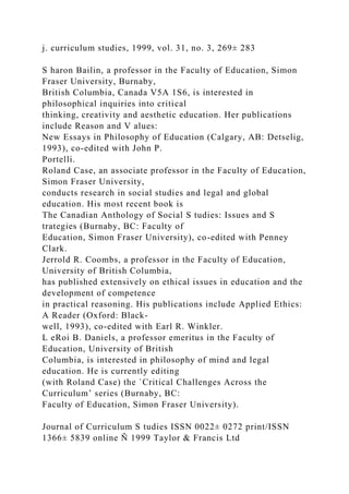 j. curriculum studies, 1999, vol. 31, no. 3, 269± 283
S haron Bailin, a professor in the Faculty of Education, Simon
Fraser University, Burnaby,
British Columbia, Canada V5A 1S6, is interested in
philosophical inquiries into critical
thinking, creativity and aesthetic education. Her publications
include Reason and V alues:
New Essays in Philosophy of Education (Calgary, AB: Detselig,
1993), co-edited with John P.
Portelli.
Roland Case, an associate professor in the Faculty of Education,
Simon Fraser University,
conducts research in social studies and legal and global
education. His most recent book is
The Canadian Anthology of Social S tudies: Issues and S
trategies (Burnaby, BC: Faculty of
Education, Simon Fraser University), co-edited with Penney
Clark.
Jerrold R. Coombs, a professor in the Faculty of Education,
University of British Columbia,
has published extensively on ethical issues in education and the
development of competence
in practical reasoning. His publications include Applied Ethics:
A Reader (Oxford: Black-
well, 1993), co-edited with Earl R. Winkler.
L eRoi B. Daniels, a professor emeritus in the Faculty of
Education, University of British
Columbia, is interested in philosophy of mind and legal
education. He is currently editing
(with Roland Case) the `Critical Challenges Across the
Curriculum’ series (Burnaby, BC:
Faculty of Education, Simon Fraser University).
Journal of Curriculum S tudies ISSN 0022± 0272 print/ISSN
1366± 5839 online Ñ 1999 Taylor & Francis Ltd
 