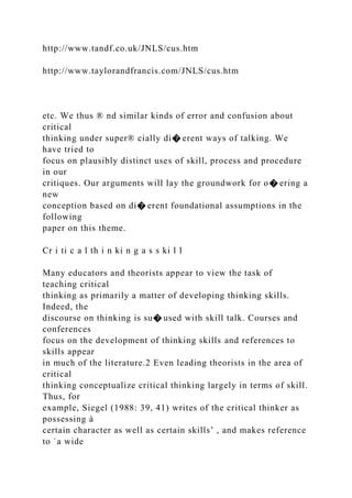 http://www.tandf.co.uk/JNLS/cus.htm
http://www.taylorandfrancis.com/JNLS/cus.htm
etc. We thus ® nd similar kinds of error and confusion about
critical
thinking under super® cially di� erent ways of talking. We
have tried to
focus on plausibly distinct uses of skill, process and procedure
in our
critiques. Our arguments will lay the groundwork for o� ering a
new
conception based on di� erent foundational assumptions in the
following
paper on this theme.
Cr i ti c a l th i n ki n g a s s ki l l
Many educators and theorists appear to view the task of
teaching critical
thinking as primarily a matter of developing thinking skills.
Indeed, the
discourse on thinking is su� used with skill talk. Courses and
conferences
focus on the development of thinking skills and references to
skills appear
in much of the literature.2 Even leading theorists in the area of
critical
thinking conceptualize critical thinking largely in terms of skill.
Thus, for
example, Siegel (1988: 39, 41) writes of the critical thinker as
possessing à
certain character as well as certain skills’ , and makes reference
to `a wide
 