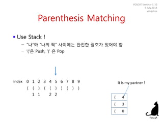 Parenthesis Matching
 Use Stack !
− “나”와 “나의 짝” 사이에는 완전한 괄호가 있어야 함
− ‘(‘은 Push, ‘)’ 은 Pop
POSCAT Seminar 1-10
9 July 2014
yougatup
0 1 2 3 4 5 6 7 8 9
( ( ) ( ( ) ) ( ) )
1 1 2 2
( 0
index
( 3
( 4
It is my partner !
 
