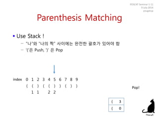 Parenthesis Matching
 Use Stack !
− “나”와 “나의 짝” 사이에는 완전한 괄호가 있어야 함
− ‘(‘은 Push, ‘)’ 은 Pop
POSCAT Seminar 1-11
9 July 2014
yougatup
0 1 2 3 4 5 6 7 8 9
( ( ) ( ( ) ) ( ) )
1 1 2 2
( 0
index
( 3
Pop!
 
