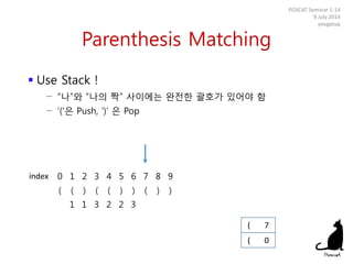 Parenthesis Matching
 Use Stack !
− “나”와 “나의 짝” 사이에는 완전한 괄호가 있어야 함
− ‘(‘은 Push, ‘)’ 은 Pop
POSCAT Seminar 1-14
9 July 2014
yougatup
0 1 2 3 4 5 6 7 8 9
( ( ) ( ( ) ) ( ) )
1 1 3 2 2 3
( 0
index
( 7
 