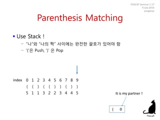 Parenthesis Matching
 Use Stack !
− “나”와 “나의 짝” 사이에는 완전한 괄호가 있어야 함
− ‘(‘은 Push, ‘)’ 은 Pop
POSCAT Seminar 1-17
9 July 2014
yougatup
0 1 2 3 4 5 6 7 8 9
( ( ) ( ( ) ) ( ) )
5 1 1 3 2 2 3 4 4 5
( 0
index
It is my partner !
 