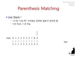 Parenthesis Matching
 Use Stack !
− “나”와 “나의 짝” 사이에는 완전한 괄호가 있어야 함
− ‘(‘은 Push, ‘)’ 은 Pop
POSCAT Seminar 1-18
9 July 2014
yougatup
0 1 2 3 4 5 6 7 8 9
( ( ) ( ( ) ) ( ) )
5 1 1 3 2 2 3 4 4 5
index
Pop!
 