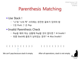 Parenthesis Matching
 Use Stack !
− “나”와 “나의 짝” 사이에는 완전한 괄호가 있어야 함
− ‘(‘은 Push, ‘)’ 은 Pop
 Invalid Parenthesis Check
− Pop을 해야 하는 상황에 Pop할 것이 없다면 ?  Invalid !
− 최종 Stack에 괄호가 남아있는 경우?  Also Invalid !
POSCAT Seminar 1-19
9 July 2014
yougatup
( ( ) ) ) ( ( ) ) ) ( ( ) ( ( ) ) ( )
We can’t pop because stack it empty After all operations, stack is not empty
 