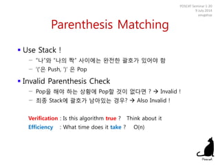 Parenthesis Matching
 Use Stack !
− “나”와 “나의 짝” 사이에는 완전한 괄호가 있어야 함
− ‘(‘은 Push, ‘)’ 은 Pop
 Invalid Parenthesis Check
− Pop을 해야 하는 상황에 Pop할 것이 없다면 ?  Invalid !
− 최종 Stack에 괄호가 남아있는 경우?  Also Invalid !
Verification : Is this algorithm true ? Think about it
Efficiency : What time does it take ? O(n)
POSCAT Seminar 1-20
9 July 2014
yougatup
 