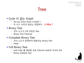 Tree
 Cycle 이 없는 Graph
− Do you know what is Graph ?
− 두 노드 사이의 경로는 유일하다 // Why ?
 Binary Tree
− 자식 노드가 2개 이하인 Tree
− Binary Tree Traversal
 Complete Binary Tree
− 자식 노드가 왼쪽부터 채워지는 Binary Tree
− Heap
 Full Binary Tree
− Leaf node 를 제외한 모든 Internal node의 자식이 2개
− Binary Indexed Tree
POSCAT Seminar 1-22
9 July 2014
yougatup
 