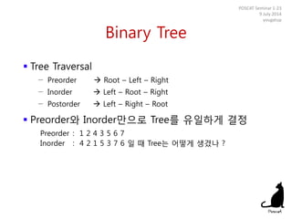 Binary Tree
 Tree Traversal
− Preorder  Root – Left – Right
− Inorder  Left – Root – Right
− Postorder  Left – Right – Root
 Preorder와 Inorder만으로 Tree를 유일하게 결정
Preorder : 1 2 4 3 5 6 7
Inorder : 4 2 1 5 3 7 6 일 때 Tree는 어떻게 생겼나 ?
POSCAT Seminar 1-23
9 July 2014
yougatup
 