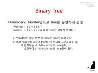 Binary Tree
 Preorder와 Inorder만으로 Tree를 유일하게 결정
Preorder : 1 2 4 3 5 6 7
Inorder : 4 2 1 5 3 7 6 일 때 Tree는 어떻게 생겼나 ?
1. Preorder의 가장 첫 번째 node는 Tree의 root 이다.
2. Root node r에 대하여 Inorder의 순서를 고려하였을 때,
r의 왼쪽에는 r의 left-subtree의 node들이,
오른쪽에는 right-subrree의 node들이 있다
POSCAT Seminar 1-24
9 July 2014
yougatup
 
