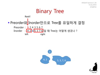 Binary Tree
POSCAT Seminar 1-26
9 July 2014
yougatup
Root!
1
left right
4, 2 5, 3, 7, 6
 Preorder와 Inorder만으로 Tree를 유일하게 결정
Preorder : 1 2 4 3 5 6 7
Inorder : 4 2 1 5 3 7 6 일 때 Tree는 어떻게 생겼나 ?
 
