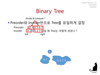 Binary Tree
POSCAT Seminar 1-27
9 July 2014
yougatup
Divide & Conquer !
1
left right
4, 2 5, 3, 7, 6
 Preorder와 Inorder만으로 Tree를 유일하게 결정
Preorder : 1 2 4 3 5 6 7
Inorder : 4 2 1 5 3 7 6 일 때 Tree는 어떻게 생겼나 ?
 
