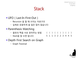 Stack
 LIFO ( Last-In-First-Out )
− Recursion 을 할 때 쓰이는 자료구조
− 실제로 유용하게 쓸 일은 많지 않습니다
 Parenthesis Matching
− 괄호의 짝을 서로 찾아주는 방법
− Stack을 잘 쓰면 됩니다
 Depth First Search on Graph
− Graph Traversal
POSCAT Seminar 1-3
9 July 2014
yougatup
( ( ) ( ( ) ) ( ) )
5 1 1 3 2 2 3 4 4 5
 