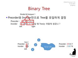 Binary Tree
 Preorder와 Inorder만으로 Tree를 유일하게 결정
Preorder : 1 2 4 3 5 6 7
Inorder : 4 2 1 5 3 7 6 일 때 Tree는 어떻게 생겼나 ?
POSCAT Seminar 1-31
9 July 2014
yougatup
Divide & Conquer !
1
left right
5, 3, 7, 6
Preorder : 2 4
Inorder : 4 2
Preorder : 3 5 6 7
Inorder : 5 3 7 6
Root !
left
2
4
 