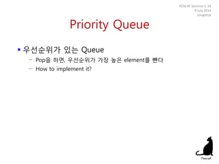 Priority Queue
 우선순위가 있는 Queue
− Pop을 하면, 우선순위가 가장 높은 element를 뺀다
− How to implement it?
POSCAT Seminar 1-34
9 July 2014
yougatup
 