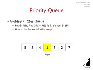 Priority Queue
 우선순위가 있는 Queue
− Pop을 하면, 우선순위가 가장 높은 element를 뺀다
− How to implement it? With array !
POSCAT Seminar 1-36
9 July 2014
yougatup
5 3 4 1 3 2 7
Pop !
 