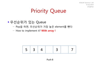 Priority Queue
 우선순위가 있는 Queue
− Pop을 하면, 우선순위가 가장 높은 element를 뺀다
− How to implement it? With array !
POSCAT Seminar 1-39
9 July 2014
yougatup
5 3 4 3 7
Push 8
 