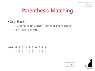 Parenthesis Matching
 Use Stack !
− “나”와 “나의 짝” 사이에는 완전한 괄호가 있어야 함
− ‘(‘은 Push, ‘)’ 은 Pop
POSCAT Seminar 1-4
9 July 2014
yougatup
0 1 2 3 4 5 6 7 8 9
( ( ) ( ( ) ) ( ) )
( 0
index
 