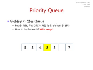 Priority Queue
 우선순위가 있는 Queue
− Pop을 하면, 우선순위가 가장 높은 element를 뺀다
− How to implement it? With array !
POSCAT Seminar 1-40
9 July 2014
yougatup
5 3 4 8 3 7
 