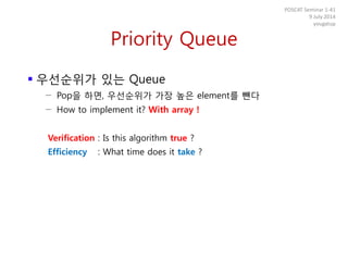 Priority Queue
 우선순위가 있는 Queue
− Pop을 하면, 우선순위가 가장 높은 element를 뺀다
− How to implement it? With array !
Verification : Is this algorithm true ?
Efficiency : What time does it take ?
POSCAT Seminar 1-41
9 July 2014
yougatup
 