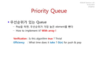 Priority Queue
 우선순위가 있는 Queue
− Pop을 하면, 우선순위가 가장 높은 element를 뺀다
− How to implement it? With array !
Verification : Is this algorithm true ? Trivial
Efficiency : What time does it take ? O(n) for push & pop
POSCAT Seminar 1-42
9 July 2014
yougatup
 