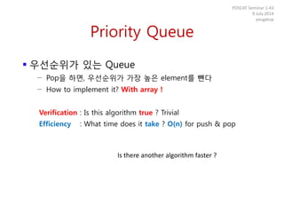Priority Queue
 우선순위가 있는 Queue
− Pop을 하면, 우선순위가 가장 높은 element를 뺀다
− How to implement it? With array !
Verification : Is this algorithm true ? Trivial
Efficiency : What time does it take ? O(n) for push & pop
POSCAT Seminar 1-43
9 July 2014
yougatup
Is there another algorithm faster ?
 