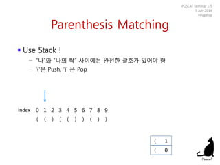 Parenthesis Matching
 Use Stack !
− “나”와 “나의 짝” 사이에는 완전한 괄호가 있어야 함
− ‘(‘은 Push, ‘)’ 은 Pop
POSCAT Seminar 1-5
9 July 2014
yougatup
0 1 2 3 4 5 6 7 8 9
( ( ) ( ( ) ) ( ) )
( 0
index
( 1
 