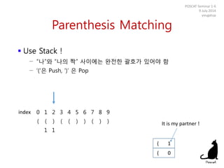 Parenthesis Matching
 Use Stack !
− “나”와 “나의 짝” 사이에는 완전한 괄호가 있어야 함
− ‘(‘은 Push, ‘)’ 은 Pop
POSCAT Seminar 1-6
9 July 2014
yougatup
0 1 2 3 4 5 6 7 8 9
( ( ) ( ( ) ) ( ) )
1 1
( 0
index
( 1
It is my partner !
 