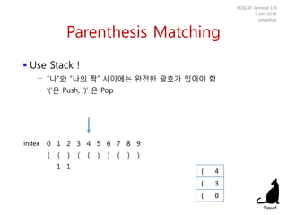 Parenthesis Matching
 Use Stack !
− “나”와 “나의 짝” 사이에는 완전한 괄호가 있어야 함
− ‘(‘은 Push, ‘)’ 은 Pop
POSCAT Seminar 1-9
9 July 2014
yougatup
0 1 2 3 4 5 6 7 8 9
( ( ) ( ( ) ) ( ) )
1 1
( 0
index
( 3
( 4
 