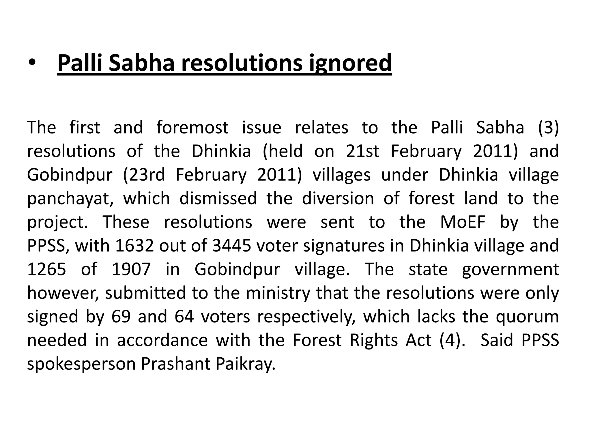 The first and foremost issue relates to the Palli Sabha (3)
resolutions of the Dhinkia (held on 21st February 2011) and
Gobindpur (23rd February 2011) villages under Dhinkia village
panchayat, which dismissed the diversion of forest land to the
project. These resolutions were sent to the MoEF by the
PPSS, with 1632 out of 3445 voter signatures in Dhinkia village and
1265 of 1907 in Gobindpur village. The state government
however, submitted to the ministry that the resolutions were only
signed by 69 and 64 voters respectively, which lacks the quorum
needed in accordance with the Forest Rights Act (4). Said PPSS
spokesperson Prashant Paikray.
• Palli Sabha resolutions ignored
 
