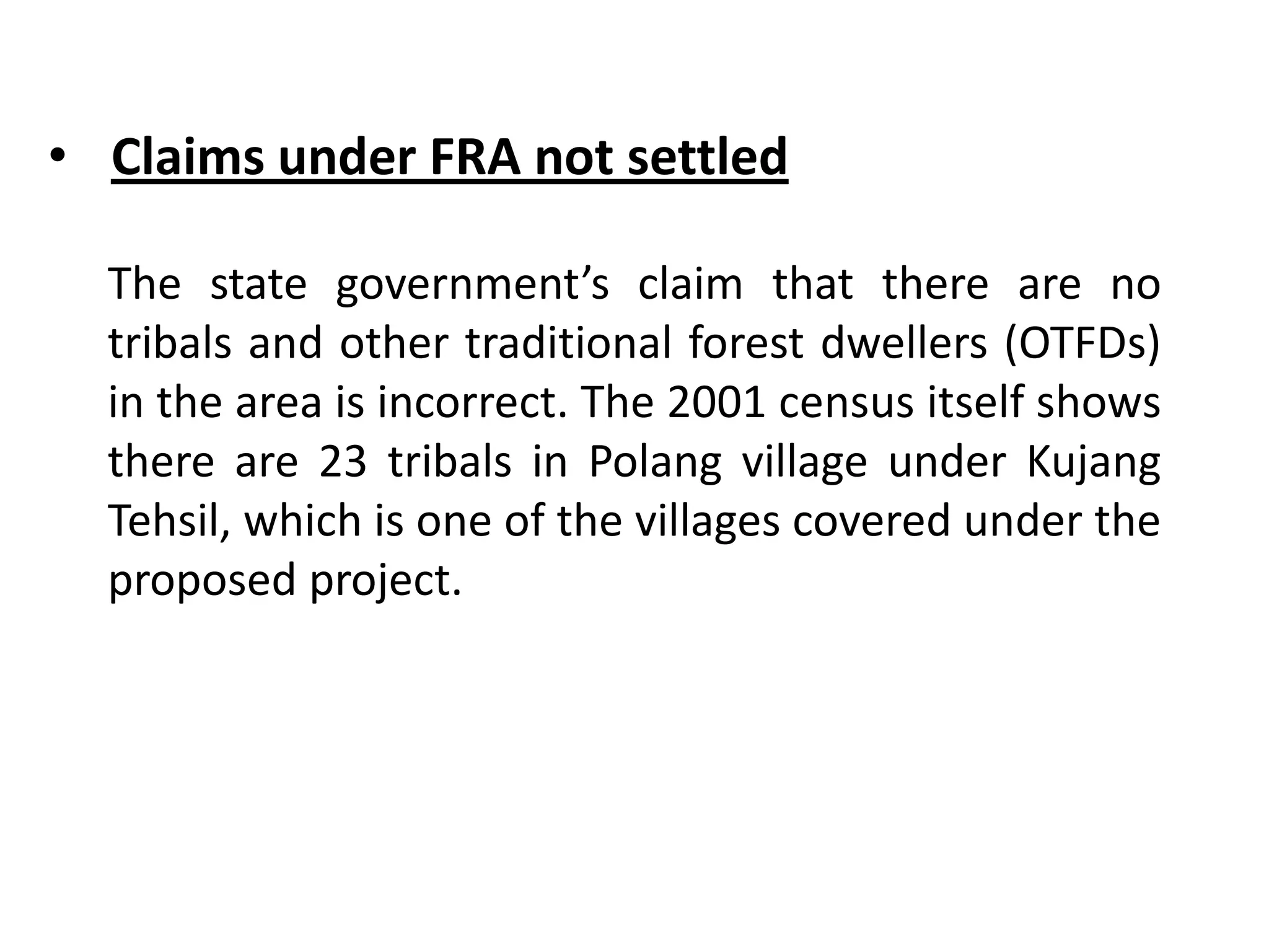 • Claims under FRA not settled
The state government’s claim that there are no
tribals and other traditional forest dwellers (OTFDs)
in the area is incorrect. The 2001 census itself shows
there are 23 tribals in Polang village under Kujang
Tehsil, which is one of the villages covered under the
proposed project.
 