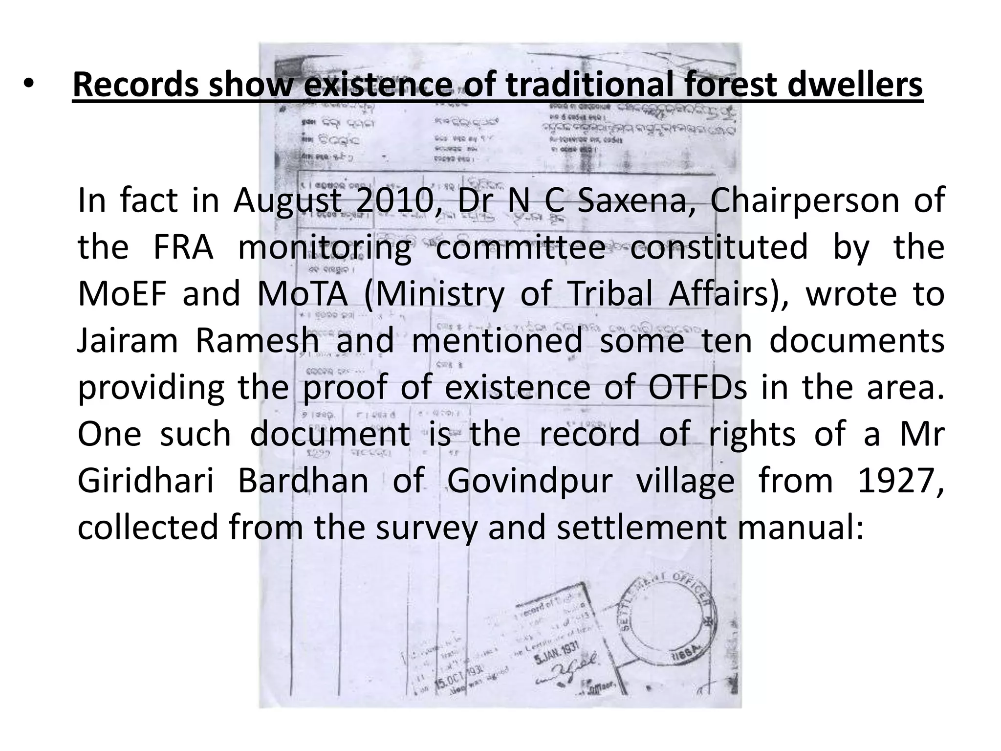 In fact in August 2010, Dr N C Saxena, Chairperson of
the FRA monitoring committee constituted by the
MoEF and MoTA (Ministry of Tribal Affairs), wrote to
Jairam Ramesh and mentioned some ten documents
providing the proof of existence of OTFDs in the area.
One such document is the record of rights of a Mr
Giridhari Bardhan of Govindpur village from 1927,
collected from the survey and settlement manual:
• Records show existence of traditional forest dwellers
 