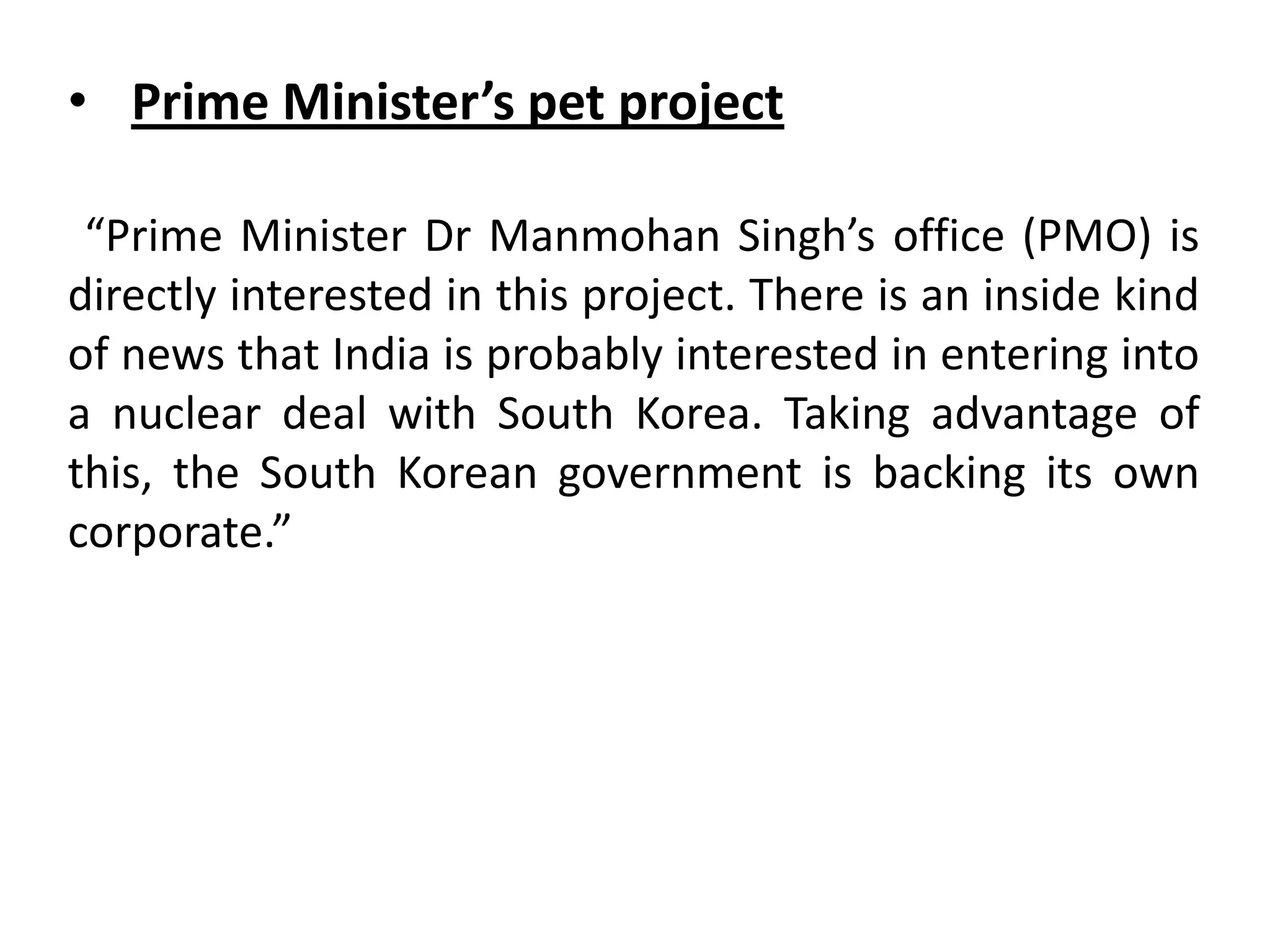 “Prime Minister Dr Manmohan Singh’s office (PMO) is
directly interested in this project. There is an inside kind
of news that India is probably interested in entering into
a nuclear deal with South Korea. Taking advantage of
this, the South Korean government is backing its own
corporate.”
• Prime Minister’s pet project
 