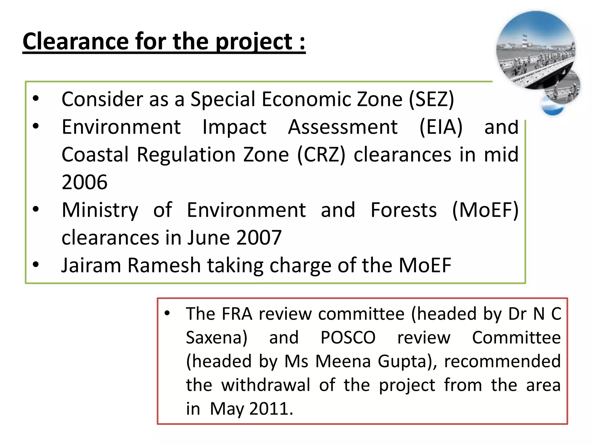Clearance for the project :
• Consider as a Special Economic Zone (SEZ)
• Environment Impact Assessment (EIA) and
Coastal Regulation Zone (CRZ) clearances in mid
2006
• Ministry of Environment and Forests (MoEF)
clearances in June 2007
• Jairam Ramesh taking charge of the MoEF
• The FRA review committee (headed by Dr N C
Saxena) and POSCO review Committee
(headed by Ms Meena Gupta), recommended
the withdrawal of the project from the area
in May 2011.
 