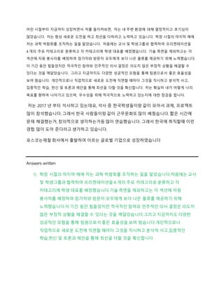 어린 시절부터 지금까지 성장하면서 저를 돌이켜보면, 저는 내 주변 환경에 대해 열정적이고 호기심이
많았습니다. 저는 항상 새로운 도전을 하고 최선을 다하려고 노력하고 있습니다. 학창 시절의 마지막 해에
저는 과학 박람회를 조직하는 일을 맡았습니다. 처음에는 교사 및 학생그룹과 협력하여 프리젠테이션을
4 개의 주요 카테고리로 분류하고 각 카테고리에 학생 대표를 배정했습니다. 기술 측면을 제외하고는 각
섹션에 자원 봉사자를 배정하여 참가자와 방문자 모두에게 보다 나은 물류를 제공하기 위해 노력했습니다.
이 기간 동안 힘들었지만 적극적인 참여와 민주적인 의사 결정은 의도치 않은 부정적 상황을 해결할 수
있다는 것을 깨달았습니다. 그리고 지금까지도 다양한 성공적인 모험을 통해 팀원으로서 좋은 효율성을
보여 왔습니다. 개인적으로나 직업적으로 새로운 도전에 직면할 때마다 그것을 직시하고 분석적 사고,
집중적인 학습, 헌신 및 토론과 제안을 통해 최선을 다할 것을 확신합니다. 저는 확실히 내가 어떻게 나의
목표를 향하여 나아가고 있으며, 우수성을 위해 적극적으로 노력하고 있는지에 대한 점검을 합니다.
저는 2017 년 부터 석사하고 있는데요, 석사 증 한국학생들이랑 같이 모아서 과제, 프로젝트
많이 참석했습니다. 그래서 한국 사람들이랑 같이 근무문화또 많이 배웠습니다. 짧은 시간에
문재 해결했는거, 창의적으로 생각하는거등 많이 연습했습니다. 그래서 한국에 취직할때 이런
경헙 많이 도아 준다라고 생가하고 있습니다.
포스코는제철 회사에서 출발하여 이르는 글로벌 기업으로 성장하였습니다
Answers written
1) 학창 시절의 마지막 해에 저는 과학 박람회를 조직하는 일을 맡았습니다.처음에는 교사
및 학생그룹과 협력하여 프리젠테이션을 4 개의 주요 카테고리로 분류하고 각
카테고리에 학생 대표를 배정했습니다.기술 측면을 제외하고는 각 섹션에 자원
봉사자를 배정하여 참가자와 방문자 모두에게 보다 나은 물류를 제공하기 위해
노력했습니다.이 기간 동안 힘들었지만 적극적인 참여와 민주적인 의사 결정은 의도치
않은 부정적 상황을 해결할 수 있다는 것을 깨달았습니다.그리고 지금까지도 다양한
성공적인 모험을 통해 팀원으로서 좋은 효율성을 보여 왔습니다.개인적으로나
직업적으로 새로운 도전에 직면할 때마다 그것을 직시하고 분석적 사고,집중적인
학습,헌신 및 토론과 제안을 통해 최선을 다할 것을 확신합니다
 