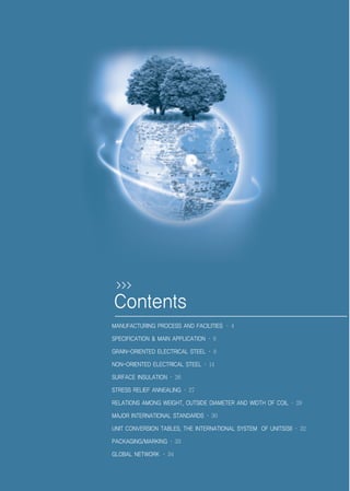 MANUFACTURING PROCESS AND FACILITIES · 4
SPECIFICATION & MAIN APPLICATION · 6
GRAIN-ORIENTED ELECTRICAL STEEL · 8
NON-ORIENTED ELECTRICAL STEEL · 14
SURFACE INSULATION · 26
STRESS RELIEF ANNEALING · 27
RELATIONS AMONG WEIGHT, OUTSIDE DIAMETER AND WIDTH OF COIL · 29
MAJOR INTERNATIONAL STANDARDS · 30
UNIT CONVERSION TABLES, THE INTERNATIONAL SYSTEM OF UNITS(SI) · 32
PACKAGING/MARKING · 33
GLOBAL NETWORK · 34
Contents
>>>
전기강판영문표지1113 2010.11.13 1:37 PM 페이지2 g6
 