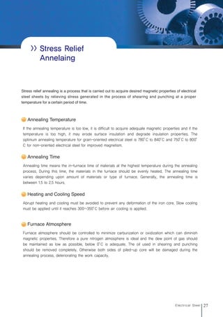 27
Electrical Steel
>> Stress Relief
Annelaing
If the annealing temperature is too low, it is difficult to acquire adequate magnetic properties and if the
temperature is too high, it may erode surface insulation and degrade insulation properties. The
optimum annealing temperature for grain-oriented electrical steel is 780°
C to 840°
C and 750°
C to 800°
C for non-oriented electrical steel for improved magnetism.
Stress relief annealing is a process that is carried out to acquire desired magnetic properties of electrical
steel sheets by relieving stress generated in the process of shearing and punching at a proper
temperature for a certain period of time.
Annealing Temperature
Annealing time means the in-furnace time of materials at the highest temperature during the annealing
process. During this time, the materials in the furnace should be evenly heated. The annealing time
varies depending upon amount of materials or type of furnace. Generally, the annealing time is
between 1.5 to 2.5 hours.
Annealing Time
Abrupt heating and cooling must be avoided to prevent any deformation of the iron core. Slow cooling
must be applied until it reaches 300~350°
C before air cooling is applied.
Heating and Cooling Speed
Furnace atmosphere should be controlled to minimize carburization or oxidization which can diminish
magnetic properties. Therefore a pure nitrogen atmosphere is ideal and the dew point of gas should
be maintained as low as possible, below 0°
C is adequate. The oil used in shearing and punching
should be removed completely. Otherwise both sides of piled-up core will be damaged during the
annealing process, deteriorating the work capacity.
Furnace Atmosphere
전기강판영문내지최종1113 2010.11.13 2:27 PM 페이지27 g6
 