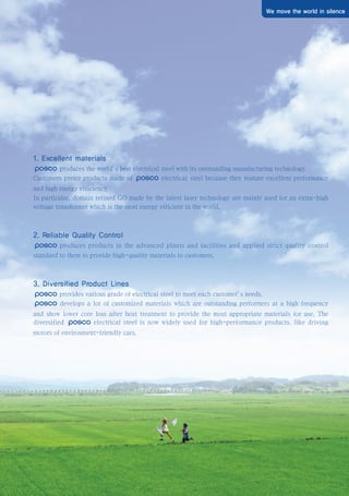 We move the world in silence
1. Excellent materials
produces the world’
s best electrical steel with its outstanding manufacturing technology.
Customers prefer products made of electrical steel because they feature excellent performance
and high energy efficiency.
In particular, domain refined GO made by the latest laser technology are mainly used for an extra-high
voltage transformer which is the most energy efficient in the world.
2. Reliable Quality Control
produces products in the advanced plants and facilities and applied strict quality control
standard to them to provide high-quality materials to customers.
3. Diversified Product Lines
provides various grade of electrical steel to meet each customer’
s needs.
develops a lot of customized materials which are outstanding performers at a high frequency
and show lower core loss after heat treatment to provide the most appropriate materials for use. The
diversified electrical steel is now widely used for high-performance products, like driving
motors of environment-friendly cars.
전기강판영문내지최종1113 2010.11.13 2:27 PM 페이지3 g6
 