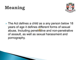  The Act defines a child as a any person below 18
years of age it defines different forms of sexual
abuse, Including penetrative and non-penetrative
of assault, as well as sexual harassment and
pornography.
 