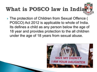  The protection of Children from Sexual Offence (
POSCO) Act 2012 is applicable to whole of India.
Its defines a child as any person below the age of
18 year and provides protection to the all children
under the age of 18 years from sexual abuse.
 