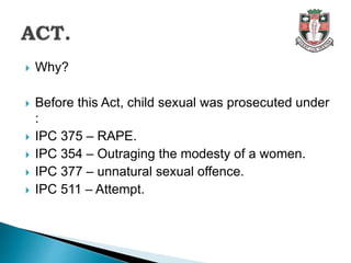  Why?
 Before this Act, child sexual was prosecuted under
:
 IPC 375 – RAPE.
 IPC 354 – Outraging the modesty of a women.
 IPC 377 – unnatural sexual offence.
 IPC 511 – Attempt.
 