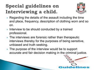  Regarding the details of the assault including the time
and place, frequency, description of clothing worn and so
on.
 Interview to be should conducted by a trained
professional.
 The interviews are forensic rather than therapeutic
interviews thereby for the purposes of being sensitive,
unbiased and truth seeking.
 The purpose of the interview would be to support
accurate and fair decision making in the criminal justice.
 