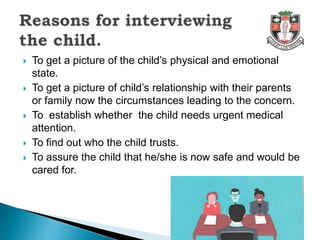  To get a picture of the child’s physical and emotional
state.
 To get a picture of child’s relationship with their parents
or family now the circumstances leading to the concern.
 To establish whether the child needs urgent medical
attention.
 To find out who the child trusts.
 To assure the child that he/she is now safe and would be
cared for.
 