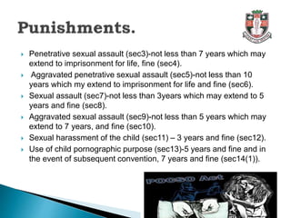 Penetrative sexual assault (sec3)-not less than 7 years which may
extend to imprisonment for life, fine (sec4).
 Aggravated penetrative sexual assault (sec5)-not less than 10
years which my extend to imprisonment for life and fine (sec6).
 Sexual assault (sec7)-not less than 3years which may extend to 5
years and fine (sec8).
 Aggravated sexual assault (sec9)-not less than 5 years which may
extend to 7 years, and fine (sec10).
 Sexual harassment of the child (sec11) – 3 years and fine (sec12).
 Use of child pornographic purpose (sec13)-5 years and fine and in
the event of subsequent convention, 7 years and fine (sec14(1)).
 