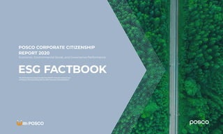 OVERVIEW
BUSINESS
ESG FACTBOOK
SOCIETY
PEOPLE
GOVERNANCE
POSCO
Corporate
Citizenship
Report 2020
1
ESG DATA
TCFD
SASB
POSCO CORPORATE CITIZENSHIP
REPORT 2020
Economic, Environmental Social, and Governance Performance
ESG FACTBOOK
This ESG Factbook was based on data from POSCO’s domestic worksites and
verified by a third-party along with the 2020 Corporate Citizenship Report.
 