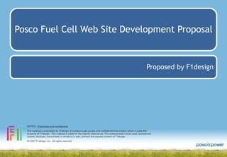 Posco Fuel Cell Web Site Development Proposal

Proposed by F1design

NOTICE: Proprietary and Confidential
This material is proprietary to F1design. It contains trade secrets and confidential information which is solely the
property of F1design. This material is solely for the Client’s internal use. This material shall not be used, reproduced,
copied, disclosed, transmitted, in whole or in part, without the express consent of F1design.
© 2007 F1design, Inc. All rights reserved.

 