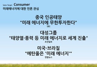 Sales Target

Consumer

미래에너지에 대한 언론 관심

중국 인공태양
"미래 에너지에 무한투자한다"
SBS

대성그룹
"태양열·풍력 등 미래 에너지로 세계 진출"
조선일보

미국-브라질
"에탄올은 '미래 에너지'"
연합뉴스

 