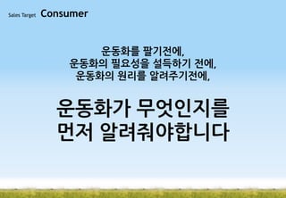 Sales Target

Consumer

운동화를 팔기전에,
운동화의 필요성을 설득하기 전에,
운동화의 원리를 알려주기전에,

운동화가 무엇인지를
먼저 알려줘야합니다

 