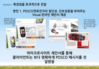 MISSION 2

특장점을 효과적으로 전달

방안 1. POSCO연료전지의 첨단성, 진보성등을 보여주는
Visual 온라인 제안서 제공
팬택앤큐리텔의 제
품별 특징과 장점을
선호도 제품성향별
소비자에게 적절히
어필

아우디 콰트로 엔진
Technology를 위한
별도 Section마련으
로 아우디만의 기술력
을 소비자에게 집중
전달

마이크로사이트 제안서를 통해
클라이언트는 보다 명확하게 POSCO 메시지를 전
달받음

 