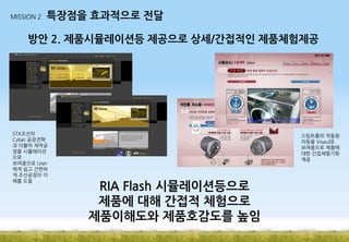 MISSION 2

특장점을 효과적으로 전달

방안 2. 제품시뮬레이션등 제공으로 상세/간접적인 제품체험제공

STX조선의
Cyber 공장견학
과 더불어 제작공
정을 시뮬레이션
으로
보여줌으로 User
에게 쉽고 간편하
게 조선공정의 이
해를 도움

스팀트롬의 작동원
리등을 Visaul로
보여줌으로 제품에
대한 간접체험기회
제공

RIA Flash 시뮬레이션등으로
제품에 대해 간접적 체험으로
제품이해도와 제품호감도를 높임

 